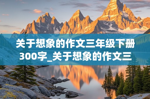 关于想象的作文三年级下册300字_关于想象的作文三年级下册300字左右