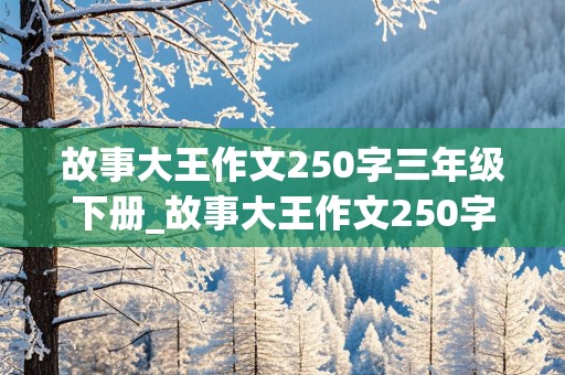 故事大王作文250字三年级下册_故事大王作文250字三年级下册怎么写