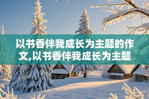 以书香伴我成长为主题的作文,以书香伴我成长为主题的作文800字