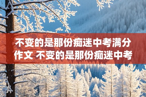 不变的是那份痴迷中考满分作文 不变的是那份痴迷中考满分作文(魔道祖师)