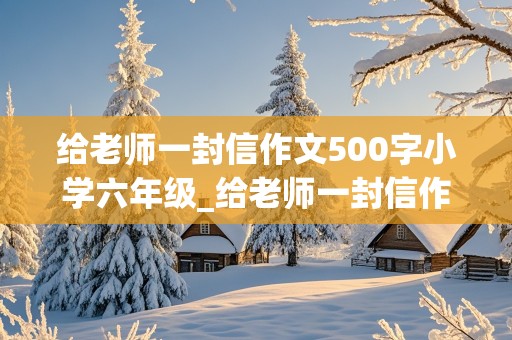 给老师一封信作文500字小学六年级_给老师一封信作文500字小学六年级毕业