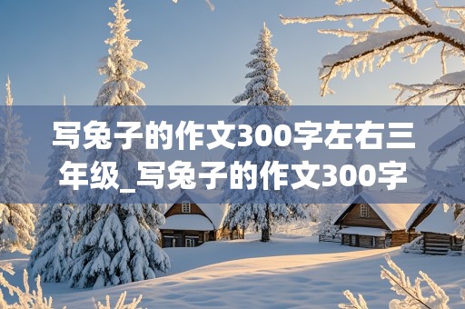 写兔子的作文300字左右三年级_写兔子的作文300字左右三年级上册