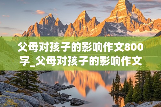 父母对孩子的影响作文800字_父母对孩子的影响作文800字高中