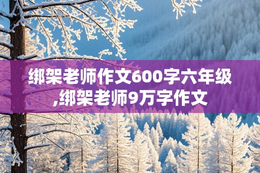 绑架老师作文600字六年级,绑架老师9万字作文