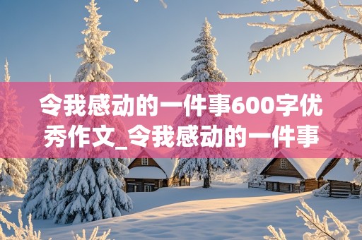 令我感动的一件事600字优秀作文_令我感动的一件事600字优秀作文六年级