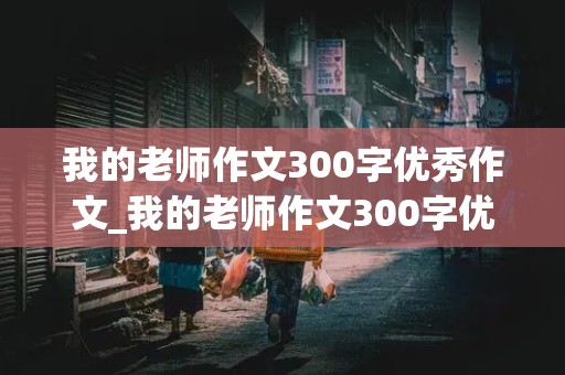 我的老师作文300字优秀作文_我的老师作文300字优秀作文三年级