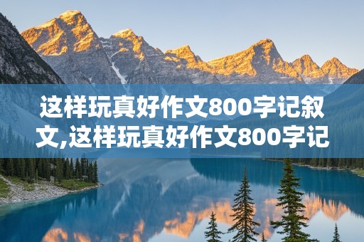 这样玩真好作文800字记叙文,这样玩真好作文800字记叙文课余时间