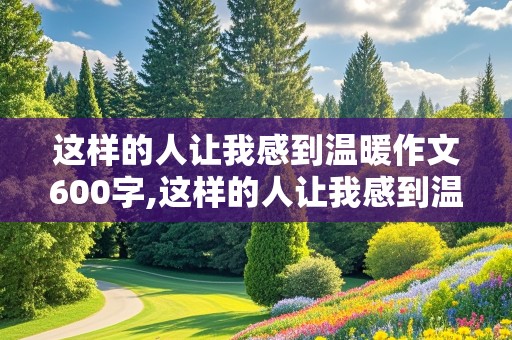 这样的人让我感到温暖作文600字,这样的人让我感到温暖作文600字初一