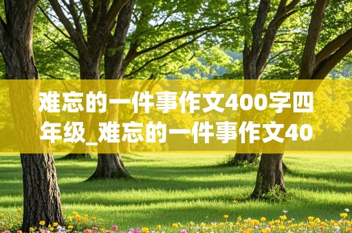 难忘的一件事作文400字四年级_难忘的一件事作文400字四年级上册