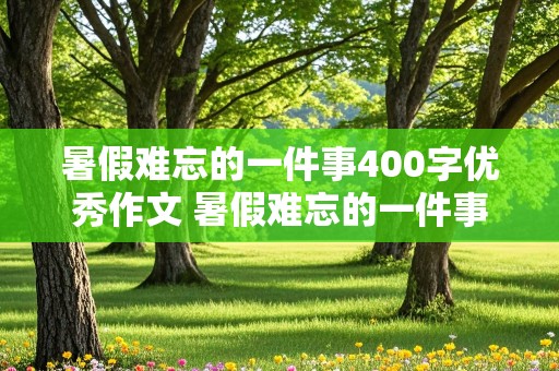 暑假难忘的一件事400字优秀作文 暑假难忘的一件事400字优秀作文简单