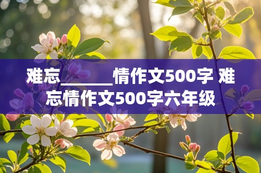 难忘______情作文500字 难忘情作文500字六年级