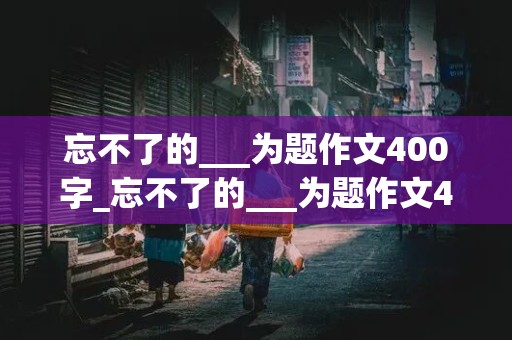 忘不了的___为题作文400字_忘不了的___为题作文400字六年级