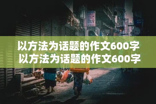 以方法为话题的作文600字 以方法为话题的作文600字议论文