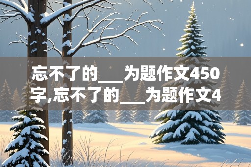 忘不了的___为题作文450字,忘不了的___为题作文450字六年级