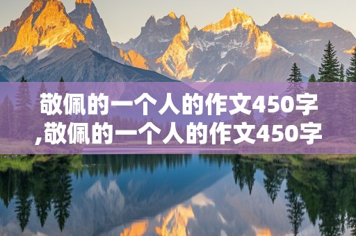 敬佩的一个人的作文450字,敬佩的一个人的作文450字三年级上册