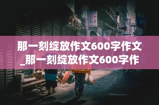 那一刻绽放作文600字作文_那一刻绽放作文600字作文名人