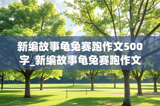 新编故事龟兔赛跑作文500字_新编故事龟兔赛跑作文500字四年级