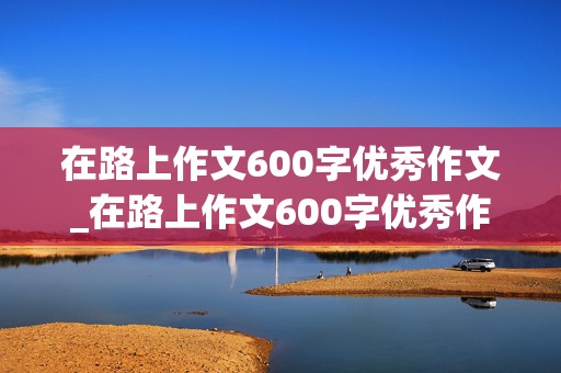 在路上作文600字优秀作文_在路上作文600字优秀作文初一