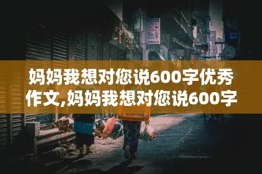 妈妈我想对您说600字优秀作文,妈妈我想对您说600字优秀作文书信