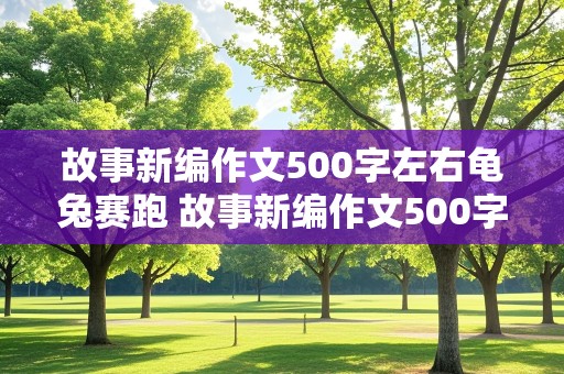 故事新编作文500字左右龟兔赛跑 故事新编作文500字左右龟兔赛跑怎么写