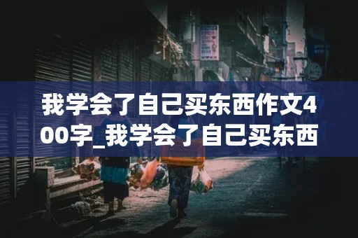 我学会了自己买东西作文400字_我学会了自己买东西作文400字怎么写