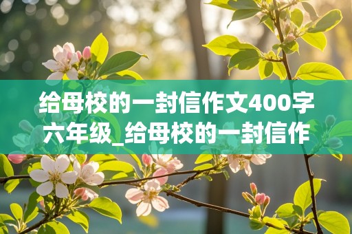 给母校的一封信作文400字六年级_给母校的一封信作文400字六年级上册