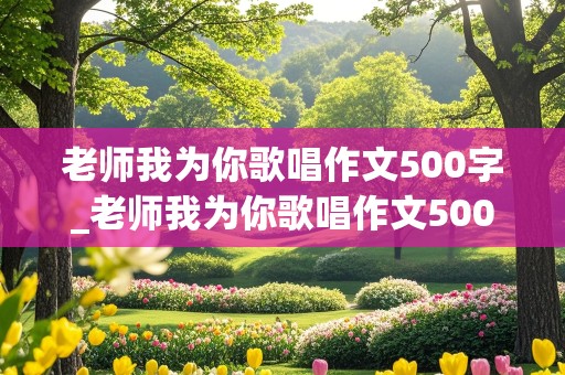 老师我为你歌唱作文500字_老师我为你歌唱作文500字怎么写