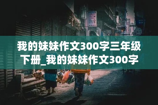 我的妹妹作文300字三年级下册_我的妹妹作文300字三年级下册怎么写