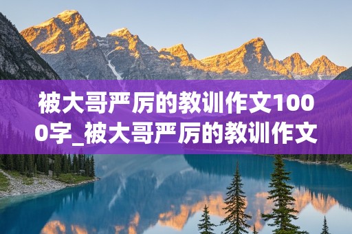 被大哥严厉的教训作文1000字_被大哥严厉的教训作文1000字怎么写