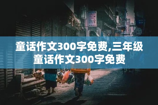 童话作文300字免费,三年级童话作文300字免费