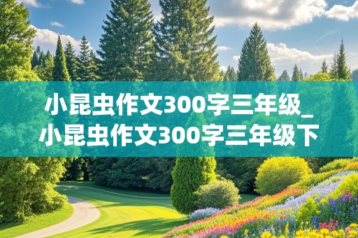 小昆虫作文300字三年级_小昆虫作文300字三年级下册