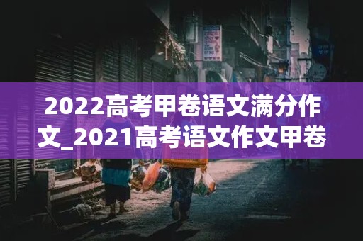 2022高考甲卷语文满分作文_2021高考语文作文甲卷满分作文