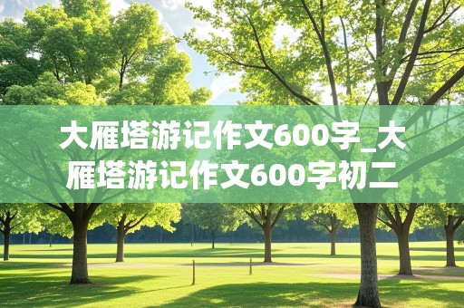 大雁塔游记作文600字_大雁塔游记作文600字初二