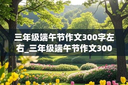 三年级端午节作文300字左右_三年级端午节作文300字左右优秀作品