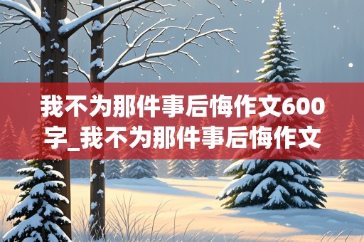 我不为那件事后悔作文600字_我不为那件事后悔作文600字初一