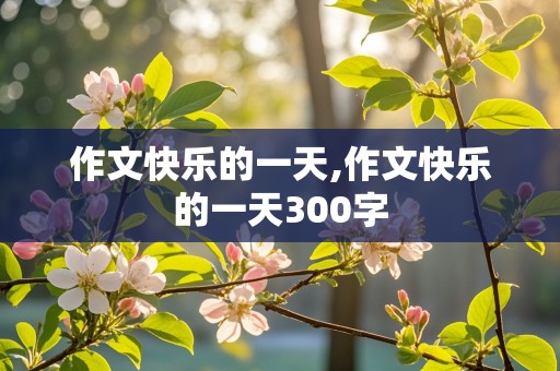 作文快乐的一天,作文快乐的一天300字