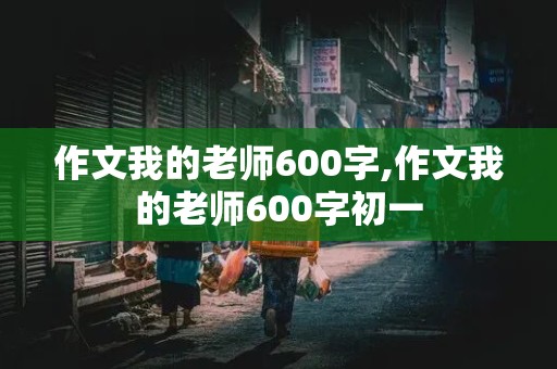 作文我的老师600字,作文我的老师600字初一