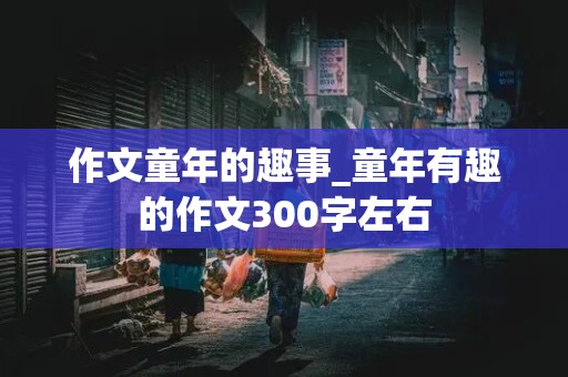 作文童年的趣事_童年有趣的作文300字左右