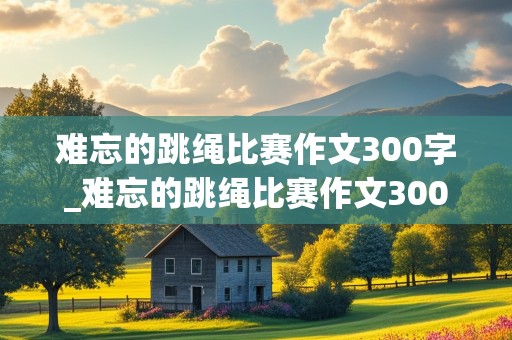 难忘的跳绳比赛作文300字_难忘的跳绳比赛作文300字三年级