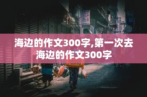 海边的作文300字,第一次去海边的作文300字