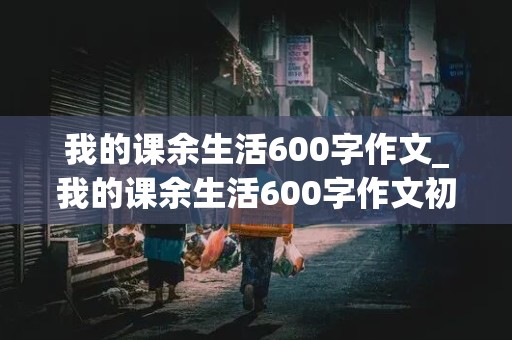 我的课余生活600字作文_我的课余生活600字作文初中