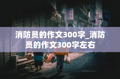 消防员的作文300字_消防员的作文300字左右