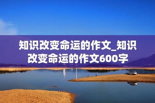 知识改变命运的作文_知识改变命运的作文600字