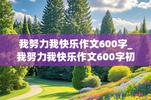 我努力我快乐作文600字_我努力我快乐作文600字初中