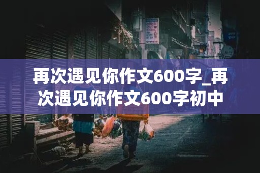 再次遇见你作文600字_再次遇见你作文600字初中