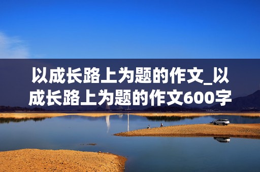 以成长路上为题的作文_以成长路上为题的作文600字