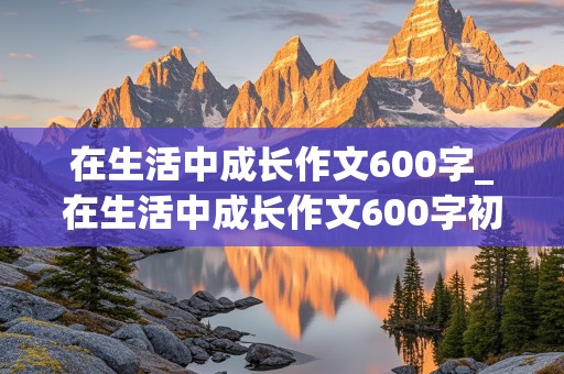 在生活中成长作文600字_在生活中成长作文600字初中作文