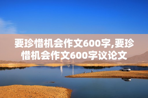 要珍惜机会作文600字,要珍惜机会作文600字议论文