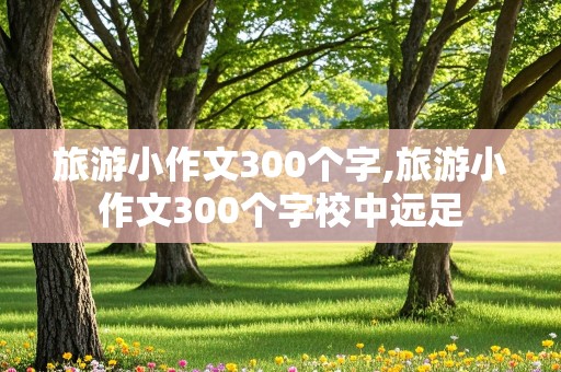 旅游小作文300个字,旅游小作文300个字校中远足