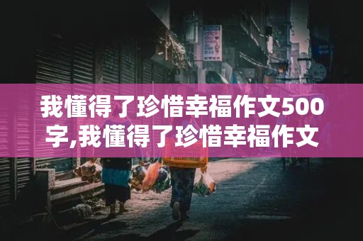 我懂得了珍惜幸福作文500字,我懂得了珍惜幸福作文500字作文